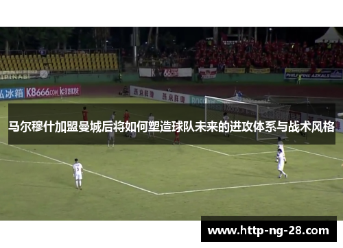 马尔穆什加盟曼城后将如何塑造球队未来的进攻体系与战术风格