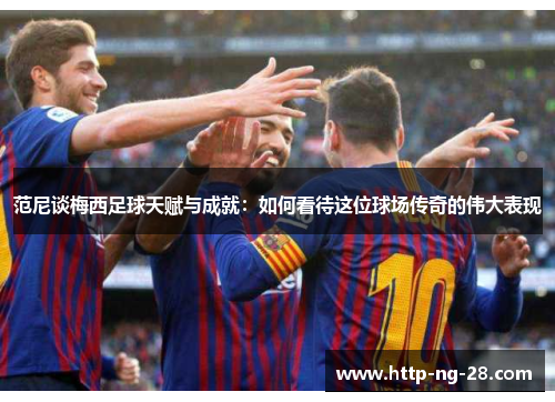 范尼谈梅西足球天赋与成就：如何看待这位球场传奇的伟大表现