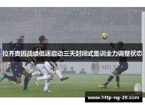 拉齐奥因战绩低迷启动三天封闭式集训全力调整状态