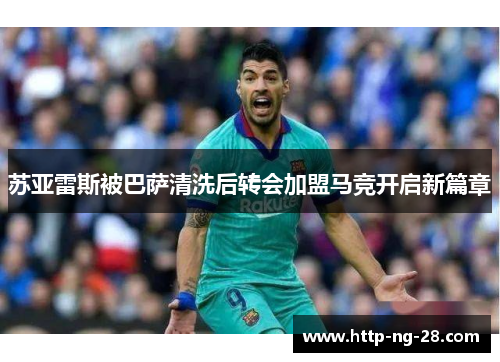 苏亚雷斯被巴萨清洗后转会加盟马竞开启新篇章
